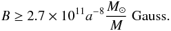 \begin{equation} B\ge 2.7\times 10^{11}a^{-8}\frac{M_\odot}{M} \ {\rm Gauss}. \end{equation}