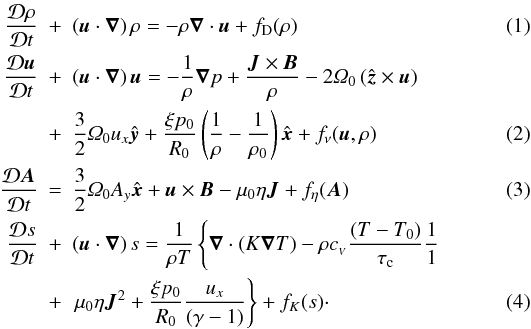 \begin{eqnarray} \aderiv{\rho} & + & \left(\v{u}\cdot\del\right)\rho = - \rho\Div\v{u} + f_{\rm D}(\rho)\label{eq:continuity}\\ \aderiv{\v{u}}& + & \left(\v{u}\cdot\del\right)\v{u} =- \frac{1}{\rho}\grad{p} + \frac{\v{J}\times\v{B}}{\rho} -2\varOmega_0\left(\hatz\times\v{u}\right)\nonumber\\ & + & \frac{3}{2}\varOmega_0u_x\haty + \frac{\xi p_0}{R_0}\left(\frac{1}{\rho} - \frac{1}{\rho_0}\right)\hatx + f_\nu(\v{u},\rho) \label{eq:navier-stokes}\\ \aderiv{\v{A}} & = & \frac{3}{2}\varOmega_0A_y\hatx + \v{u}\times\v{B} -\mu_0 \eta \v{J} + f_\eta(\v{A})\label{eq:induction}\\ \aderiv{s}& + &\left(\v{u}\cdot\del\right)s =\frac{1}{\rho T}\left\{\Div\left(K\grad{T}\right) - \rho \cv\frac{\left(T-T_0\right)}{\tau_{\rm c}} {\frac{1}{1}}\right.\nonumber\label{eq:entropyeq}\\ & + & \left. \mu_0\eta\v{J}^2 + \frac{\xi p_0}{R_0}\frac{u_x}{(\gamma-1)} \right\} + f_K(s)\cdot \end{eqnarray}