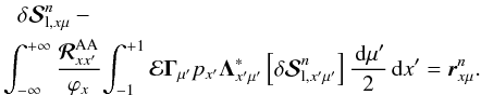 \begin{eqnarray} & & \delta{\bm{\mathcal S}}^n_{{\rm l},x\mu} - \nonumber\\ \label{source_corrections-crdcs} && \!\!\!\!\int_{-\infty}^{+\infty} {\bm{\mathcal R}^{\rm AA}_{xx^{\prime}} \over \varphi_x}\!\int_{-1}^{+1} {\bf{\mathcal E}} {\bf \Gamma}_{\mu^{\prime}} p_{x^{\prime}}{\bf \Lambda}^\ast_{x^{\prime}\mu^{\prime}} \left[\delta{\bm{\mathcal S}}^n_{{\rm l},x^{\prime}\mu^{\prime}}\right] {\md\mu^{\prime} \over 2} \md x^{\prime} = {\bm{ r}}^{n}_{x\mu}. \end{eqnarray}