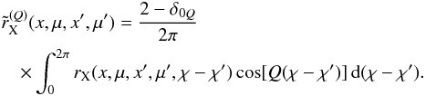 \begin{eqnarray} &&\tilde r^{(Q)}_{\rm X}(x,\mu,x^{\prime},\mu^{\prime}) = {2-\delta_{0Q} \over 2\pi} \nonumber \\ \label{tilderq} && \quad \times \int_0^{2\pi} r_{\rm X}(x,\mu,x^{\prime},\mu^{\prime},\chi-\chi^{\prime}) \cos [Q(\chi-\chi^{\prime})] \md(\chi-\chi^{\prime}). \end{eqnarray}
