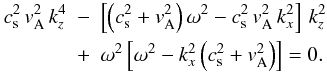\begin{eqnarray} \label{kdisper} c_{\rm s}^2\,v_{\rm A}^2\,k_z^4&-&\left[\left(c_{\rm s}^2+v_{\rm A}^2\right)\omega^2-c_{\rm s}^2\,v_{\rm A}^2\,k_x^2 \right]\,k_z^2\nonumber \\ &+& \omega^2\left[\omega^2-k_x^2\left(c_{\rm s}^2+v_{\rm A}^2\right)\right]=0. \end{eqnarray}