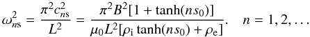 \begin{equation} \omega_{n\rm s}^2 = \frac{\pi^2 c_{n\rm s}^2}{L^2} = \frac{\pi^2 B^2[1+\tanh(ns_0)]} {\mu_0 L^2[\rho_{\rm i}\tanh(ns_0)+\rho_{\rm e}]}. \quad n = 1,2,\dots \label{eq:Geigen} \end{equation}