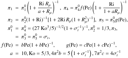 % subequation 1903 7 \begin{eqnarray} \label{eq67} \pi _1 &=& \pi _1^0 \left(1+\frac{{\rm Ri}~R_\mu}{a + R_\mu } \right)^{-1},\,\, \pi _4 = \pi_4^0 f({\rm Pe})\left(1 + \frac{\rm Ri}{1 + a R_\mu}\right)^{-1} \nonumber\\ \pi _2 &=& \pi _2^0 (1 + {\rm Ri})^{-1}[1+ 2 {\rm Ri}\,R_\mu (1 + R_\mu ^2)^{-1}], \,\, \pi _5 = \pi _5^0 g({\rm Pe}), \nonumber\\ \pi _1^0 &=& \pi _4^0 = (27~{\rm Ko}^3/5)^{-1/2}(1 + \sigma _t^{-1} )^{-1}, \pi _2^0 = 1/3, \pi _3, \\ &=& \pi _3^0 = \pi _5^0 = \sigma _t, \nonumber\\ f({\rm Pe}) &=& b{\rm Pe}(1+b{\rm Pe})^{-1},\quad \quad g({\rm Pe})=c{\rm Pe}(1 + c {\rm Pe})^{-1},\nonumber\\ a &=& 10,{\rm Ko} = 5/3,4 \pi ^2b = 5 \left(1+\sigma _t^{-1} \right), 7 \pi ^2c = 4 \sigma _t^{-1} \nonumber \end{eqnarray}