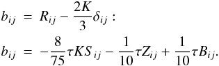 % subequation 885 0 \begin{eqnarray} \label{eq11} b_{ij} &=& R_{ij} -\frac{2K}{3}\delta _{ij}: \nonumber\\ b_{ij} &=& -\frac{8}{75}\tau KS_{ij} -\frac{1}{10}\tau Z_{ij} +\frac{1}{10}\tau B_{ij}. \end{eqnarray}