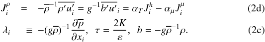 % subequation 885 3 \begin{eqnarray} \label{eq13} J_i^\rho &=& - \overline \rho ^{-1} \overline {{\rho}'{u}'_i} =g^{-1}\overline {{b}'{u}'} _i = \alpha _T J_i^h -\alpha _\mu J_i^\mu \\ \label{eq14} \lambda _i &\quad \equiv& - (g\overline \rho)^{-1} \frac{\partial \overline p}{\partial x_i },\,\,\, \tau = \frac{2K}{\varepsilon}, \,\,\,b = - g \overline \rho ^{-1} \rho . \end{eqnarray}