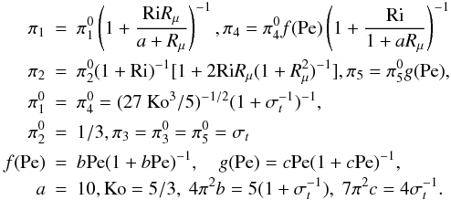 % subequation 969 0 \begin{eqnarray} \label{eq18} \pi _1 &=& \pi _1^0 \left(1 + \frac{{\rm Ri} R_\mu}{a + R_\mu }\right)^{-1}, \pi _4 = \pi _4^0 f({\rm Pe}) \left( 1 + \frac{\rm Ri}{1 + aR_\mu} \right)^{-1} \nonumber\\ \pi _2 &=& \pi _2^0 (1+{\rm Ri})^{-1} [1+ 2 {\rm Ri} R_\mu (1+R_\mu ^2 )^{-1}], \pi _5 =\pi _5^0 g({\rm Pe}), \nonumber\\ \pi _1^0 &=&\pi _4^0 =(27~{\rm Ko}^3/5)^{-1/2}(1+\sigma _t^{-1} )^{-1},\nonumber\\ \pi _2^0 &=& 1/3, \pi _3 =\pi _3^0 = \pi _5^0 =\sigma _t \nonumber\\ f({\rm Pe}) &=& b{\rm Pe} (1+b{\rm Pe})^{-1},\quad g({\rm Pe}) = c{\rm Pe}(1 + c{\rm Pe})^{-1},\nonumber \\ a&=&10, {\rm Ko} = 5/3,\; 4 \pi ^2b=5(1+\sigma _t^{-1} ),\;7\pi ^2c=4\sigma _t^{-1}. \end{eqnarray}