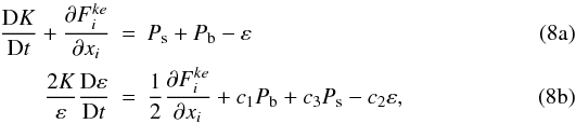% subequation 1186 0 \begin{eqnarray} \label{eq30} \frac{{\rm D}K}{{\rm D}t} + \frac{\partial F_i^{ke} }{\partial x_i }&=&P_{\rm s} + P_{\rm b} - \varepsilon \\ \label{eq31} \frac{2K}{\varepsilon}\frac{{\rm D} \varepsilon}{{\rm D}t} &=& \frac{1}{2}\frac{\partial F_i^{ke}}{\partial x_i }+c_1 P_{\rm b} +c_3 P_{\rm s} - c_2 \varepsilon , \end{eqnarray}