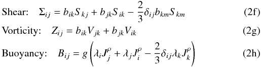 % subequation 845 5 \begin{eqnarray} \label{eq10} &&\mbox{\rm Shear:} \quad \Sigma _{ij} =b_{ik} S_{kj} +b_{jk} S_{ik} -\frac{2}{3}\delta _{ij} b_{km} S_{km} \\ &&\mbox{\rm Vorticity:} \quad Z_{ij} =b_{ik} V_{jk} +b_{jk} V_{ik} \\ &&\mbox{\rm Buoyancy:}\quad B_{ij}=g\left(\lambda _i J_j^\rho +\lambda _j J_i^\rho -\frac{2}{3}\delta _{ij} \lambda _k J_k^\rho \right) \end{eqnarray}