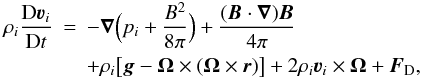 \begin{eqnarray} \rho_i\frac{{\rm D}{\vec\varv}_i}{{\rm D}t} &=& -\vec\nabla\Big(p_i+\frac{B^2}{8\pi}\Big) + \frac{({\vec B\cdot\vec\nabla}){\vec B}}{4\pi} \nonumber \\ & & + \rho_i\big[{\vec g - \vec\Omega\times(\vec\Omega\times \vec r)}\big] + 2\rho_i{\vec \varv}_i\times\vec{\Omega} + {\vec F}_{\rm D}, \end{eqnarray}