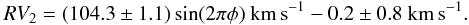 \begin{equation} % RV_{2} = (104.3\pm1.1)\sin(2\pi\phi)~\mathrm{km\,s}^{-1} - 0.2 \pm 0.8~\mathrm{km\,s}^{-1}. \label{EqR2Curve} \end{equation}