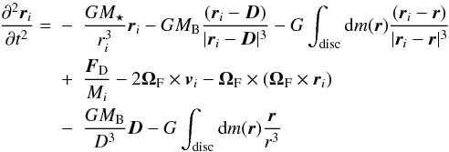 \begin{eqnarray} \frac{\partial^2\vec{r}_i}{\partial t^2}=&-&\frac{GM_\star}{r_i^3}\vec{r}_i-GM_{\rm B}\frac{(\vec{r}_i- \vec{D})}{|\vec{r}_i-\vec{D}|^3}-G\int_{\rm disc}{\rm d}m(\vec{r})\frac{(\vec{r}_i-\vec{r})}{|\vec{r}_i-\vec{r}|^3}\nonumber\\ &+&\frac{\vec{F}_{\rm D}}{M_i}-2{\bf\Omega}_{\rm F}\times{\vec{v}_i}-{\bf\Omega}_{\rm F}\times ({\bf\Omega}_{\rm F} \times{\vec{r}_i})\nonumber\\ &-&\frac{GM_{\rm B}}{D^3}{\vec{D}}-G\int_{\rm disc}{\rm d}m(\vec{{r}})\frac{\vec{r}}{r^3} \end{eqnarray}