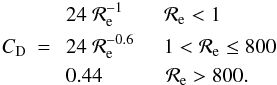 \begin{eqnarray} & & \ 24 \ {\cal R}_{\rm e}^{-1} \;\;\;\;\;\;\; {{\cal R}_{\rm e} < 1} \nonumber \\ C_{\rm D} & = & \ 24 \ {\cal R}_{\rm e}^{-0.6} \;\;\;\;\; {1 < {\cal R}_{\rm e} \le 800} \nonumber \\ & & \ 0.44 \; \;\;\;\;\;\;\;\;\;\; {{\cal R}_{\rm e} > 800.} \label{eqn:C_D} \end{eqnarray}