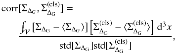 \begin{eqnarray} \mathrm{corr} &[\Sigma_{\Delta_{\rm G}},\Sigma_{\Delta_{\rm G}}^{(\rm cls)}] =\nonumber\\ &\frac{\int_{\mathcal{V}} \left[\Sigma_{\Delta_{\rm G}}-\langle\Sigma_{\Delta_{\rm G}}\rangle\right] \left[\Sigma_{\Delta_{\rm G}}^{(\rm cls)}-\langle\Sigma_{\Delta_{\rm G}}^{(\rm cls)}\rangle\right]\,\dd^{3}x}{\mathrm{std}[\Sigma_{\Delta_{\rm G}}]\mathrm{std}[\Sigma_{\Delta_{\rm G}}^{(\rm cls)}]}, \end{eqnarray}
