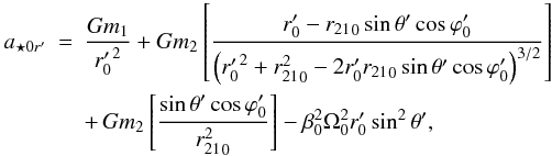 \begin{eqnarray} a_{{\star}0r'} &= &\frac{Gm_1}{{r'_0}^2}+ Gm_2 \left [ \frac{r'_0-{r_{21}}_0\sin{\theta}'\cos{\varphi}'_0} {\left ({r'_0}^2+{r^2_{21}}_0-2r'_0{r_{21}}_0\sin{\theta}' \cos{\varphi}'_0 \right )^{3/2}}\right] \nonumber\\ \label{aesor} &&+ \,Gm_2 \left [\frac{\sin{\theta}'\cos{\varphi}'_0}{{r^2_{21}}_0}\right ]- {\beta}_0^2{\Omega}_0^2r'_0\sin^2{\theta}', \end{eqnarray}