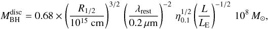 \begin{equation} \label{equ:disc} M^{\rm disc}_{\rm BH} = 0.68 \times \left(\frac{R_{1/2}}{10^{15}~{\rm cm}}\right)^{3/2} \, \left(\frac{\lambda_{\rm rest}}{0.2\,{\rm \mu m}}\right)^{-2}\, \eta^{1/2}_{0.1}\left(\frac{L}{L_{\rm E}}\right)^{-1/2}\, 10^8\,M_{\sun}, \end{equation}