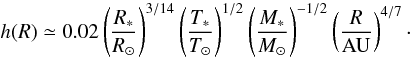 \begin{equation} h(R) \simeq 0.02 \left(\frac{R_*}{R_\odot}\right)^{3/14} \left(\frac{T_*}{T_\odot}\right)^{1/2} \left(\frac{M_*}{M_\odot}\right)^{-1/2}\left(\frac{R}{\mathrm{AU}}\right)^{4/7}\cdot \label{eq:aspect_ratio_expl} \end{equation}