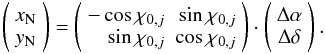 \begin{equation} \left ( \begin{array}{c} x_{\rm N} \\ y_{\rm N} \end{array} \right ) = \left ( \begin{array}{rr} -\cos{\chi_{{\rm 0}, j}} & \sin{\chi_{{\rm 0}, j}} \\ \sin{\chi_{{\rm 0}, j}} & \cos{\chi_{{\rm 0}, j}} \end{array} \right ) \cdot \left ( \begin{array}{c} \Delta\alpha \\ \Delta\delta \end{array} \right ). \end{equation}