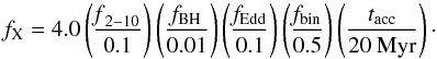 \begin{equation} f_{\rm X} = 4.0 \left(\frac{\mathrm{{\it f}_{2-10}}}{\mathrm{0.1}}\right) \left(\frac{\mathrm{{\it f}_{BH}}}{\mathrm{0.01}}\right) \left(\frac{\mathrm{{\it f}_{Edd}}}{\mathrm{0.1}}\right) \left(\frac{\mathrm{{\it f}_{bin}}}{\mathrm{0.5}}\right) \left(\frac{\mathrm{{\it t}_{acc}}}{\mathrm{20 ~Myr}}\right)\cdot \end{equation}