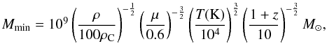 \begin{equation} \begin{array}{l} M_{\rm min} = 10^9 \left(\displaystyle\frac{\mathrm{\rho}}{\mathrm{100 \rho_{\rm C}}}\right)^{-\frac{1}{2}} \left(\displaystyle\frac{\mathrm{\mu}}{\mathrm{0.6}}\right)^{-\frac{3}{2}} \left(\displaystyle\frac{\mathrm{{\it T}(K)}}{\mathrm{10^4}}\right)^{\frac{3}{2}} \left(\displaystyle\frac{\mathrm{1+{\it z}}}{\mathrm{10}}\right)^{-\frac{3}{2}}M_{\sun}, \end{array} \end{equation}