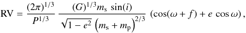 \begin{equation} {\rm RV} = \frac{(2\pi)^{1/3}}{P^{1/3}}\, \frac{(G)^{1/3}m_{\rm s}\,\sin(i)}{\sqrt{1-e^2}\,\left(m_{\rm s}+m_{\rm p}\right)^{2/3}}\,\left(\cos(\omega+f)+e\,\cos\omega\right), \end{equation}