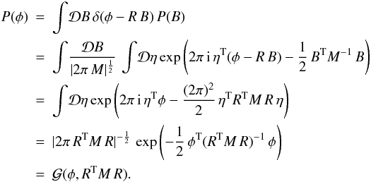 \begin{eqnarray} \label{eq:Gaussphi} P(\phi) &=& \int \! \mathcal{D}B \, \delta(\phi- R\, B)\, P(B)\nonumber\\ &=& \int \! \frac{\mathcal{D}B}{|2\pi\,M|^{\frac{1}{2}}} \, \int \! \mathcal{D}\eta \exp\left( 2\pi \, {\rm i}\, \eta^\mathrm{T} (\phi- R\, B) -\frac{1}{2} \, B^\mathrm{T} M^{-1} \, B \right) \nonumber\\ &=& \int \! \mathcal{D}\eta \exp\left( 2\pi \, {\rm i}\, \eta^\mathrm{T} \phi -\frac{(2\pi)^2}{2} \, \eta^\mathrm{T} R^\mathrm{T} M \,R\,\eta \right) \nonumber\\ &=& |2\pi\, R^\mathrm{T} M \,R|^{-\frac{1}{2}} \,\exp\left( -\frac{1}{2} \, \phi^\mathrm{T} (R^\mathrm{T} M \,R)^{-1}\,\phi \right)\nonumber\\ &=& \mathcal{G}(\phi, R^\mathrm{T} M \,R). \end{eqnarray}