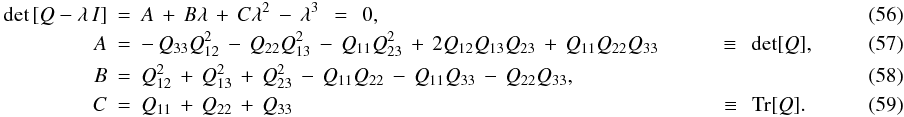 \begin{eqnarray} \label{EQN:DEPRESSEDCUBIC} {\rm det}\left[Q-\lambda\,I\right]&=&A\,+\,B\lambda\,+\,C\lambda^2\,-\,\lambda^3\;\,=\;\,0,\\ A&=&-\,Q_{33}Q_{12}^2\,-\,Q_{22}Q_{13}^2\,-\,Q_{11}Q_{23}^2\,+\,2Q_{12}Q_{13}Q_{23}\,+\,Q_{11}Q_{22}Q_{33}\hspace{1.0cm}\equiv\;\,{\rm det}[Q],~~~~~~~~~~~~~~~~~\\ B&=&Q_{12}^2\,+\,Q_{13}^2\,+\,Q_{23}^2\,-\,Q_{11}Q_{22}\,-\,Q_{11}Q_{33}\,-\,Q_{22}Q_{33},\\ C&=&Q_{11}\,+\,Q_{22}\,+\,Q_{33}\hspace{7.2cm}\equiv\;\,{\rm Tr}[Q].~~~~~~~~~~~~~~~~~ \end{eqnarray}