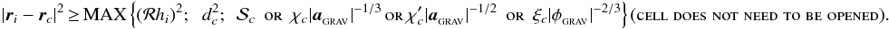 \begin{eqnarray} \label{EQN:SPHMAC} |{\vec r}_i-{\vec r}_c|^2\!&\!\geq\!&\!{\rm MAX}\left\{({\cal R}h_i)^2;\;\;d_c^2;\;\,{\cal S}_c\;\,\mbox{\sc or}\;\,\chi_c|{\vec a}_{_{\rm GRAV}}|^{-1/3}\,\mbox{\sc or}\,\chi_c'|{\vec a}_{_{\rm GRAV}}|^{-1/2}\;\,\mbox{\sc or}\;\,\xi_c|\phi_{_{\rm GRAV}}|^{-2/3}\right\}\!\!\hspace{0.1cm}(\mbox{\sc cell\;does\;not\;need\;to\;be\;opened}). \end{eqnarray}