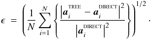 \begin{eqnarray} \label{EQN:FORCEERROR2} \epsilon&=&\left(\frac{1}{N}\sum\limits_{i=1}^{N}\left\{\frac{\left|{\vec a}_i^{^{\rm TREE}}-{\vec a}_i^{^{\rm DIRECT}}\right|^2}{\left|{\vec a}_i^{^{\rm DIRECT}}\right|^2}\right\}\right)^{1/2}\cdot \end{eqnarray}