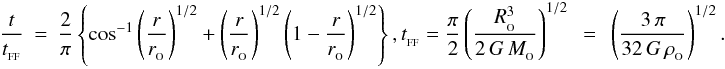 \begin{eqnarray} \label{EQN:FREEFALLRADIUS} \frac{t}{t_{_{\rm FF}}}&=&\frac{2}{\pi}\left\{\cos^{-1}\left(\frac{r}{r_{_{\rm O}}}\right)^{1/2}+\left(\frac{r}{r_{_{\rm O}}}\right)^{1/2}\left(1-\frac{r}{r_{_{\rm O}}}\right)^{1/2}\right\}, t_{_{\rm FF}}=\frac{\pi}{2}\left(\frac{R_{_{\rm O}}^3}{2\,G\,M_{_{\rm O}}}\right)^{1/2}\;\,=\;\,\left(\frac{3\,\pi}{32\,G\,\rho_{_{\rm O}}}\right)^{1/2}. \end{eqnarray}
