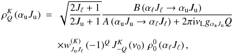 \begin{eqnarray} \rho^K_{Q}\left(\alpha_{\rm u} J_{\rm u}\right) &=& \sqrt{\frac{2J_{\ell}+1}{2J_{\rm u}+1}} \frac{B\left(\alpha_{\ell} J_{\ell} \rightarrow \alpha_{\rm u} J_{\rm u}\right)} {A\left(\alpha_{\rm u} J_{\rm u} \rightarrow \alpha_{\ell} J_{\ell}\right)+ 2\pi {\rm i} \nu_{\rm L} g_{\alpha_{\rm u} J_{\rm u}} Q}\nonumber \\[2.5mm] \label{rb} &&\times w^{(K)}_{J_{\rm u} J_{\ell}} \, (-1)^Q \, J^K_{-Q}\left(\nu_0\right) \, \rho^0_{0}\left(\alpha_{\ell} J_{\ell}\right), \end{eqnarray}