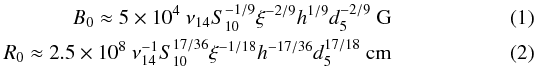\begin{eqnarray} \label{eq2} B_{0} \approx 5\times 10^{4}~ \nu_{14} S_{10}^{-1/9} \xi^{-2/9} {h}^{1/9} d_{5}^{-2/9}~ {\rm G} \\ \label{br} R_{0} \approx 2.5\times 10^{8}~ \nu_{14}^{-1} S_{10}^{17/36} \xi^{-1/18} {h}^{-17/36} d_{5}^{17/18} ~{\rm cm} \end{eqnarray}