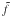 \hbox{$\tilde{f}$}