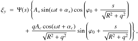 \begin{eqnarray} \xi_y &=& \Psi(s)\left\{A_s\sin(\omega t + \alpha_s) \cos\left(\varphi_0 + \frac{s}{\sqrt{R^2 + q^2}}\right)\right. \nonumber\\ &&\hphantom{xx} \left. +\; \frac{qA_c\cos(\omega t + \alpha_c)}{\sqrt{R^2 + q^2}} \sin\left(\varphi_0 + \frac{s}{\sqrt{R^2 + q^2}}\right)\right\}, \label{eq:6.6} \end{eqnarray}