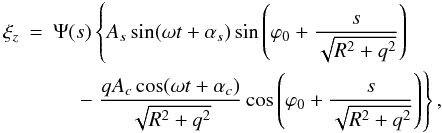 \begin{eqnarray} \xi_z &=& \Psi(s)\left\{A_s\sin(\omega t + \alpha_s) \sin\left(\varphi_0 + \frac{s}{\sqrt{R^2 + q^2}}\right)\right. \nonumber\\ &&\hphantom{xx} \left. -\; \frac{qA_c\cos(\omega t + \alpha_c)}{\sqrt{R^2 + q^2}} \cos\left(\varphi_0 + \frac{s}{\sqrt{R^2 + q^2}}\right)\right\}, \label{eq:6.7} \end{eqnarray}