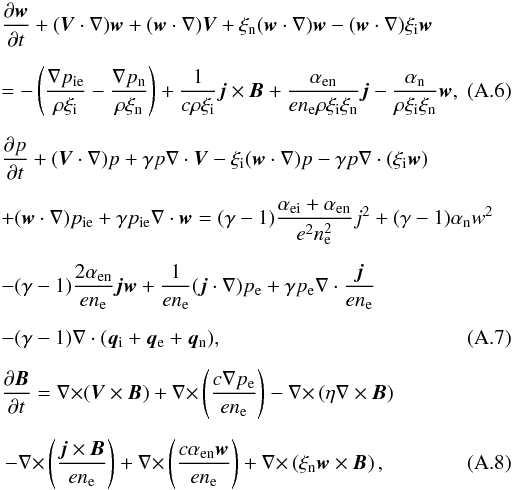 \appendix \setcounter{section}{1} \begin{eqnarray} &&{{\partial \vec w}\over {\partial t}}+({\vec V}\cdot \nabla)\vec w+({\vec w}\cdot \nabla)\vec V+\xi_{\rm n}({\vec w}\cdot \nabla)\vec w-({\vec w}\cdot \nabla)\xi_{\rm i} \vec w \notag\\[2mm]\label{w1} &&=-\left ({{\nabla p_{\rm ie}}\over {\rho \xi_{\rm i}}}-{{\nabla p_{\rm n}}\over {\rho \xi_{\rm n}}}\right )+{1\over {c \rho \xi_{\rm i}}}\vec j \times \vec B+{{\alpha_{\rm en}}\over {e n_{\rm e} \rho \xi_{\rm i} \xi_{\rm n}}}\vec j -{{\alpha_{\rm n}}\over {\rho \xi_{\rm i} \xi_{\rm n}}}\vec w, \\[2mm] &&{{\partial p}\over {\partial t}}+ ({\vec V}\cdot \nabla)p + \gamma p \nabla \cdot \vec V -\xi_{\rm i}({\vec w}\cdot \nabla)p -\gamma p \nabla \cdot (\xi_{\rm i} \vec w) \notag\\[2mm] &&+({\vec w}\cdot \nabla)p_{\rm ie}+\gamma p_{\rm ie} \nabla \cdot \vec w=(\gamma -1) {{\alpha_{\rm ei}+\alpha_{\rm en}}\over {e^2 n^2_{\rm e}}}j^2 +(\gamma -1)\alpha_{\rm n}w^2 \notag\\[2mm] &&-(\gamma -1){{2 \alpha_{\rm en}}\over {e n_{\rm e}}}\vec j \vec w +{1\over {e n_{\rm e}}}({\vec j}\cdot \nabla)p_{\rm e}+ \gamma p_{\rm e}\nabla \cdot {{\vec j}\over {e n_{\rm e}}} \notag\\[2mm]\label{p1} &&-(\gamma -1)\nabla \cdot ({\vec q_{\rm i}}+{\vec q_{\rm e}}+{\vec q_{\rm n}}), \\[2mm] &&{{\partial \vec B}\over {\partial t}}={\nabla \times}(\vec V \times \vec B)+ {\nabla \times}\left ({{c \nabla p_{\rm e}}\over {e n_{\rm e}}}\right )-{\nabla \times}\left (\eta \nabla \times \vec B\right ) \notag\\[2mm]\label{B1} &&\,-{\nabla \times}\left ({{\vec j\times \vec B}\over {en_{\rm e}}}\right )+{\nabla \times}\left ({{c \alpha_{\rm en}\vec w}\over {e n_{\rm e}}}\right )+ {\nabla \times}\left (\xi_{\rm n}\vec w \times \vec B\right ), \end{eqnarray}