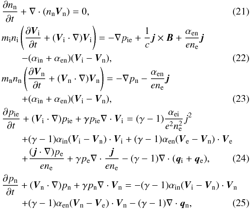 \begin{eqnarray} \label{nn2} &&{{\partial n_{\rm n}}\over {\partial t}}+\nabla \cdot (n_{\rm n} \vec V_{\rm n})=0, \\ &&m_{\rm i}n_{\rm i}\left ({{\partial \vec V_{\rm i}}\over {\partial t}}+({\vec V_{\rm i}}\cdot \nabla)\vec V_{\rm i}\right ) =-\nabla p_{\rm ie}+{1\over c}\vec j \times \vec B+{{\alpha_{\rm en}}\over {e n_{\rm e}}}\vec j \notag\\\label{vi2} &&\qquad-(\alpha_{\rm in}+\alpha_{\rm en})(\vec V_{\rm i} -\vec V_{\rm n}), \\ &&m_{\rm n}n_{\rm n}\left ({{\partial \vec V_{\rm n}}\over {\partial t}}+({\vec V_{\rm n}}\cdot \nabla)\vec V_{\rm n}\right ) =-\nabla p_{\rm n}-{{\alpha_{\rm en}}\over {e n_{\rm e}}}\vec j \notag\\\label{vn2} &&\qquad+(\alpha_{\rm in}+\alpha_{\rm en})(\vec V_{\rm i} -\vec V_{\rm n}), \\ &&{{\partial p_{\rm ie}}\over {\partial t}}+ ({\vec V_{\rm i}}\cdot \nabla)p_{\rm ie} + \gamma p_{\rm ie} \nabla \cdot \vec V_{\rm i} =(\gamma -1) {{\alpha_{\rm ei}}\over {e^2 n^2_{\rm e}}}j^2 \notag\\ &&\qquad+(\gamma -1)\alpha_{\rm in} (\vec V_{\rm i} -\vec V_{\rm n}) \cdot \vec V_{\rm i}+(\gamma -1)\alpha_{\rm en}(\vec V_{\rm e} -\vec V_{\rm n}) \cdot \vec V_{\rm e} \notag\\ \label{p2} &&\qquad+{{({\vec j}\cdot \nabla)p_{\rm e}}\over {e n_{\rm e}}}+\gamma p_{\rm e}\nabla \cdot {{\vec j}\over {e n_{\rm e}}} - (\gamma -1)\nabla \cdot ({\vec q_{\rm i}}+{\vec q_{\rm e}}), \\ &&{{\partial p_{\rm n}}\over {\partial t}}+ ({\vec V_{\rm n}}\cdot \nabla)p_{\rm n}+ \gamma p_{\rm n} \nabla \cdot \vec V_{\rm n}=-(\gamma -1)\alpha_{\rm in} (\vec V_{\rm i} -\vec V_{\rm n}) \cdot \vec V_{\rm n} \notag\\\label{pn2} &&\qquad+(\gamma -1)\alpha_{\rm en} (\vec V_{\rm n} -\vec V_{\rm e}) \cdot \vec V_{\rm n} -(\gamma -1)\nabla \cdot {\vec q_{\rm n}}, \end{eqnarray}