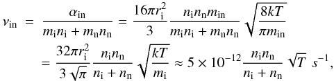 \begin{eqnarray} \nu_{\rm in}&=&{{\alpha_{\rm in}}\over {m_{\rm i} n_{\rm i}+m_{\rm n} n_{\rm n}}}={{16\pi r^2_{\rm i}}\over 3} {{n_{\rm i} n_{\rm n} m_{\rm in}}\over {m_{\rm i} n_{\rm i}+m_{\rm n} n_{\rm n}}} \sqrt{{{8kT}\over {\pi m_{\rm in}}}} \notag\\\label{collision} &&={{32\pi r^2_{\rm i}}\over {3\sqrt{\pi}}} {{n_{\rm i} n_{\rm n}}\over {n_{\rm i}+n_{\rm n}}} \sqrt{{{kT}\over {m_{\rm i}}}}\approx 5\times 10^{-12}{{n_{\rm i} n_{\rm n}}\over {n_{\rm i}+n_{\rm n}}}\sqrt{T} \,\, s^{-1}, \end{eqnarray}