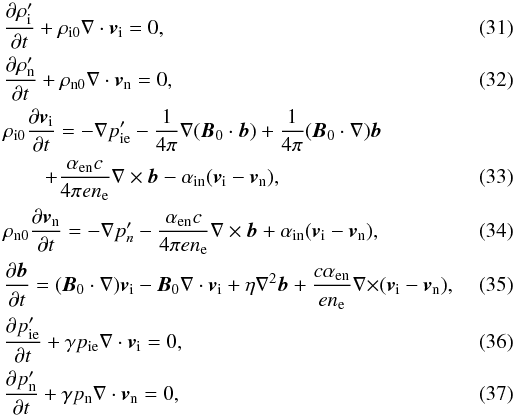 \begin{eqnarray} \label{ni2l} &&{{\partial \rho^{\prime}_{\rm i}}\over {\partial t}}+\rho_{{\rm i}0} \nabla \cdot \vec v_{\rm i}=0, \\\label{nn2l} &&{{\partial \rho^{\prime}_{\rm n}}\over {\partial t}}+\rho_{{\rm n}0} \nabla \cdot \vec v_{\rm n}=0, \\ &&\rho_{{\rm i}0}{{\partial \vec v_{\rm i}}\over {\partial t}}=-\nabla p^{\prime}_{\rm ie}-{1\over {4 \pi}}\nabla (\vec B_0 \cdot \vec b) +{1\over {4 \pi}}(\vec B_0 \cdot \nabla) \vec b \notag\\\label{ui2} &&\qquad+{{\alpha_{\rm en} c}\over {4 \pi e n_{\rm e}}} \nabla \times \vec b -{{\alpha_{\rm in}}}(\vec v_{\rm i} -\vec v_{\rm n}), \\\label{un2} &&\rho_{{\rm n}0}{{\partial \vec v_{\rm n}}\over {\partial t}}=-\nabla p^{\prime}_n - {{\alpha_{\rm en} c}\over {4 \pi e n_{\rm e}}} \nabla \times \vec b + {{\alpha_{\rm in}}} (\vec v_{\rm i} -\vec v_{\rm n}), \\\label{b2} &&{{\partial \vec b}\over {\partial t}}=(\vec B_0 \cdot \nabla) \vec v_{\rm i}- \vec B_0 \nabla \cdot \vec v_{\rm i}+\eta \nabla^2 \vec b+{{c \alpha_{\rm en}}\over {e n_{\rm e}}}{\nabla \times} (\vec v_{\rm i} -\vec v_{\rm n}), \\\label{p2l} &&{{\partial p^{\prime}_{\rm ie}}\over {\partial t}}+\gamma p_{\rm ie} \nabla \cdot \vec v_{\rm i}=0, \\\label{pn2l} &&{{\partial p^{\prime}_{\rm n}}\over {\partial t}}+\gamma p_{\rm n} \nabla \cdot \vec v_{\rm n}=0, \end{eqnarray}