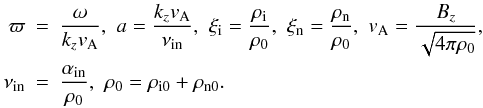 \begin{eqnarray} {\varpi}&=&{{\omega}\over {k_zv_{\rm A}}},\,\,a={{k_z v_{\rm A}}\over {\nu_{\rm in}}},\,\, \xi_{\rm i}={\rho_{\rm i}\over \rho_0}, \,\, \xi_{\rm n}={\rho_{\rm n}\over \rho_0}, \,\, v_{\rm A}= {B_z\over {\sqrt{4 \pi \rho_{0}}}}, \,\, \notag\\\label{alfven-speed} \nu_{\rm in}&=&{\alpha_{\rm in}\over \rho_0},\,\,\rho_0=\rho_{{\rm i}0}+\rho_{{\rm n}0}. \end{eqnarray}