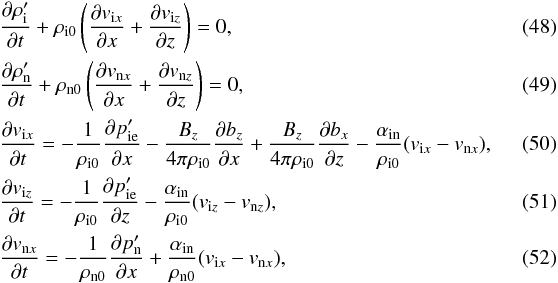 \begin{eqnarray} \label{ni2lc} &&{{\partial \rho^{\prime}_{\rm i}}\over {\partial t}}+\rho_{{\rm i}0}\left ({{\partial v_{{\rm i}x}}\over {\partial x}}+ {{\partial v_{{\rm i}z}}\over {\partial z}} \right )=0, \\\label{nn2lc} &&{{\partial \rho^{\prime}_{\rm n}}\over {\partial t}}+\rho_{{\rm n}0}\left ({{\partial v_{{\rm n}x}}\over {\partial x}}+{{\partial v_{{\rm n}z}}\over {\partial z}} \right )=0, \\\label{ui2xc} &&{{\partial v_{{\rm i}x}}\over {\partial t}}= -{1\over \rho_{{\rm i}0}}{{\partial p^{\prime}_{\rm ie}}\over {\partial x}}-{B_z\over {4 \pi \rho_{{\rm i}0}}}{{\partial b_z}\over {\partial x}}+{B_z\over {4 \pi \rho_{{\rm i}0}}}{{\partial b_x}\over {\partial z}}-{\alpha_{\rm in}\over \rho_{{\rm i}0}}(v_{{\rm i}x}-v_{{\rm n}x}),\quad\quad\quad\\ \label{ui2zc} &&{{\partial v_{{\rm i}z}}\over {\partial t}}= -{1\over \rho_{{\rm i}0}}{{\partial p^{\prime}_{\rm ie}}\over {\partial z}}-{\alpha_{\rm in}\over \rho_{{\rm i}0}}(v_{{\rm i}z}-v_{{\rm n}z}), \\\label{un2xc1} &&{{\partial v_{{\rm n}x}}\over {\partial t}}= -{1\over \rho_{{\rm n}0}}{{\partial p^{\prime}_{\rm n}}\over {\partial x}}+{\alpha_{\rm in}\over \rho_{{\rm n}0}}(v_{{\rm i}x}-v_{{\rm n}x}), \end{eqnarray}