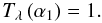 \begin{equation} T_{\lambda}\left(\alpha_1\right) = 1. \label{eq:refl_prod_geom2} \end{equation}