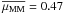 \hbox{$\overline{\mu_{\rm MM}} = 0.47$}