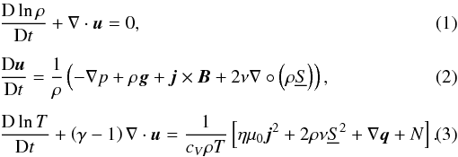 \begin{eqnarray} \label{eq:mass_con}&& \frac{{\rm D} \ln \rho}{{\rm D} t} + \nabla \cdot \vec{u} = 0, \\ \label{eq:mome_con}&& \frac{{\rm D} \vec{u}}{{\rm D} t} = \frac{1}{\rho} \left(-\nabla p + \rho \vec{g} + \vec{j}\times\vec{B}+ 2\nu\nabla \circ \left(\rho \underline{S} \right) \right), \\ \label{eq:3} &&\frac{{\rm D} \ln T }{{\rm D} t} + \left(\gamma -1 \right) \nabla \cdot \vec{u}= \frac{1}{c_V \rho T} \left[ \eta\mu_0 \vec{j}^2 + 2\rho\nu \underline{S}^2 + \nabla \vec{q} +N \right]. \end{eqnarray}