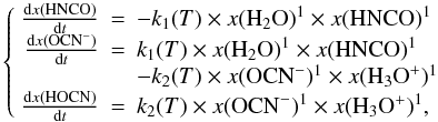 \begin{equation} \left\{\begin{array}{rcl} \frac{{\rm d}x({\rm HNCO})}{{\rm d}t}&=&-k_1(T)\times x({\rm H_2O})^{1}\times x({\rm HNCO})^{1}\\ \frac{{\rm d} x({\rm OCN}^-)}{{\rm d}t}&=&k_1(T)\times x({\rm H_2O})^{1}\times x({\rm HNCO})^{1}\\ && -k_2(T)\times x({\rm OCN}^-)^{1}\times x({\rm H_3O}^+)^{1}\\ \frac{{\rm d}x({\rm HOCN})}{{\rm d}t}&=& k_2(T)\times x({\rm OCN}^-)^{1}\times x({\rm H_3O^+})^{1}, \end{array}\right. \label{kinetic1} \end{equation}