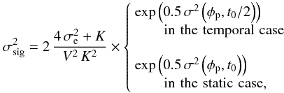 \begin{equation} \label{eq:det-noise} \sigma^2_{\rm sig} = 2\, \displaystyle\frac{4\,\sigma_{\rm e}^2 + K}{V^2 \, K^2} \times \left\{ \begin{array}{l} \mathrm{exp}\left(0.5 \, \sigma^2\left(\phi_{\rm p}, t_0/2\right)\right) \\ \qquad \mathrm{in \,\, the \,\, temporal \,\, case} \\ \\ \mathrm{exp}\left(0.5\,\sigma^2\left(\phi_{\rm p}, t_0\right)\right) \\ \qquad \mathrm{in \,\, the \,\, static \,\, case}, \end{array} \right. \end{equation}