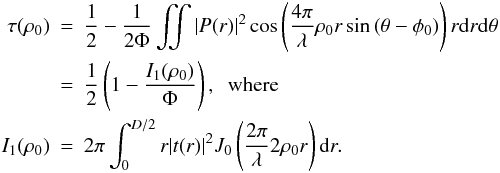 \begin{eqnarray} \label{Eq3ter} \tau(\rho_0)&=& \frac{1}{2}- \frac{1}{2\Phi}\iint |P(r)|^2 \cos\left(\frac{4 \pi}{\lambda}\rho_0 r \sin\left(\theta-\phi_0\right)\right)r {\rm d}r {\rm d}\theta\nonumber\\ &=& \frac{1}{2}\left(1- \frac{I_{1}(\rho_{0})}{\Phi} \right), \; \text{ where}\nonumber\\ I_{1}(\rho_{0}) &=&2 \pi \int_0^{D/2} r |t(r)|^2 J_0\left(\frac{2 \pi}{\lambda} 2 \rho_0 r\right) {\rm d}r. \end{eqnarray}
