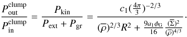 \begin{equation} \frac{P_\mathrm{out}^\mathrm{clump}}{P_\mathrm{in}^\mathrm{clump}} = \frac{P_\mathrm{kin}}{P_\mathrm{ext}+P_\mathrm{gr}} = \frac{c_1 (\frac{4\pi}{3})^{-2/3}}{(\overline{\rho})^{2/3}R^2 + \frac{9a_1\phi_\mathrm{G}}{16}\frac{(\overline{\Sigma})^2}{(\overline{\rho})^{4/3}}}\cdot \label{eq:ratio} \end{equation}