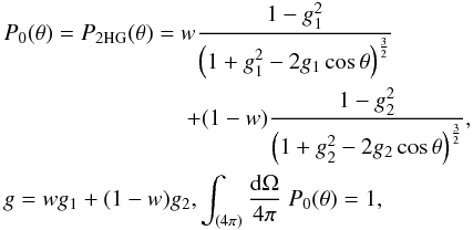 \begin{eqnarray} &&P_0(\theta) = P_{\rm 2HG} (\theta) = w \frac{1-g_1^2}{\left(1+g_1^2-2g_1\cos\theta\right)^\frac{3}{2}} \nonumber \\ && \hspace*{28mm} +(1-w) \frac{1-g_2^2}{\left(1+g_2^2-2g_2\cos\theta\right)^\frac{3}{2}}, \nonumber \\ &&g = wg_1 + (1-w)g_2, \int_{(4\pi)} \frac{{\rm d}\Omega}{4\pi} \; P_0(\theta) = 1, \label{eq:2hg} \end{eqnarray}