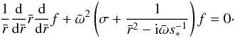 \begin{equation} \frac{1 }{ \bar{r} } \frac{\rm d}{{\rm d }\bar{r} } \bar{r} \frac{\rm d }{{\rm d} \bar{r} } f + {\bar{\omega}} ^2 \left( \sigma + \frac{ 1} { \bar{r}^2 -{\rm i} {\bar{\omega}} s_{*} ^{-1} } \right) f =0 \cdot \label{eqn.Eigen} \end{equation}