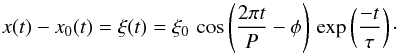 \begin{equation} x(t) - x_0(t) = \xi(t) = \xi_0 \, \cos \left(\frac{2 \pi t}{P} - \phi \right) \, \exp \left( \frac{-t}{\tau} \right)\cdot \label{eqn:dampedcos} \end{equation}